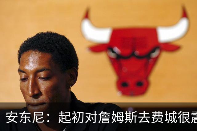 安东尼：起初对詹姆斯去费城很震惊，76人对他坦诚相待