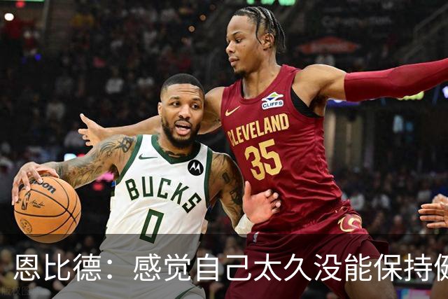 恩比德：感觉自己太久没能保持健康了 甚至都快忘了该怎么打篮球