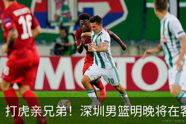 打虎亲兄弟！深圳男篮明晚将在客场挑战吉林男篮