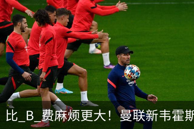 比 B 费麻烦更大！曼联新韦霍斯特坑惨全队！5700 万水货成大难题