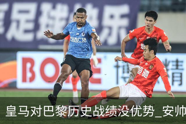 皇马对巴黎历史战绩没优势 安帅面临巨大考验