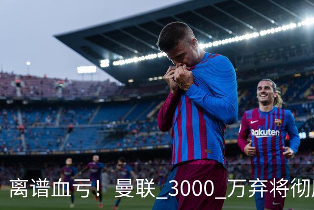 离谱血亏！曼联 3000 万弃将彻底封神！实力碾压全欧