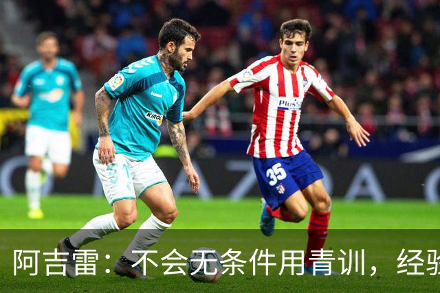 阿吉雷：不会无条件用青训，经验是球队走出困境的重要因素