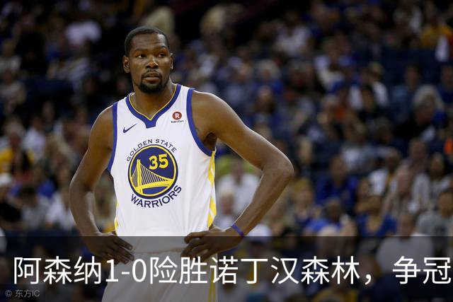 阿森纳1-0险胜诺丁汉森林，争冠希望仍在