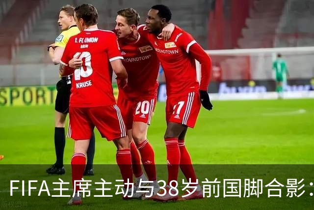 FIFA主席主动与38岁前国脚合影：我特别希望中国男足能进世界杯